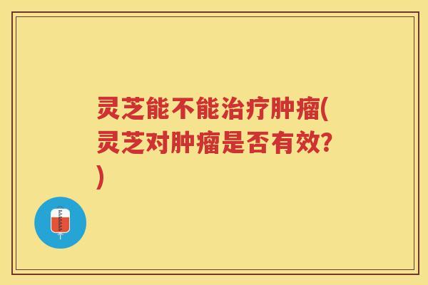 灵芝能不能治疗肿瘤(灵芝对肿瘤是否有效？)