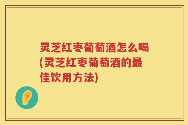 灵芝红枣葡萄酒怎么喝(灵芝红枣葡萄酒的最佳饮用方法)