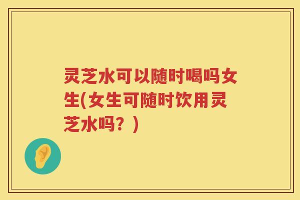灵芝水可以随时喝吗女生(女生可随时饮用灵芝水吗？)