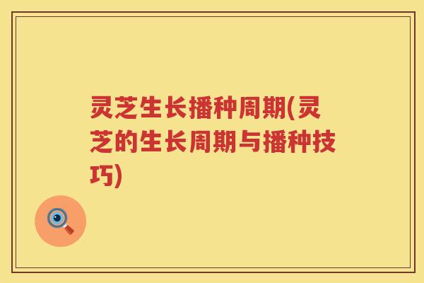灵芝生长播种周期(灵芝的生长周期与播种技巧)
