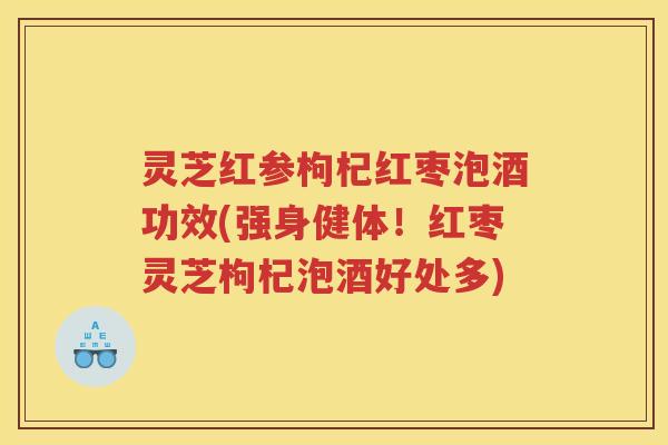 灵芝红参枸杞红枣泡酒功效(强身健体！红枣灵芝枸杞泡酒好处多)