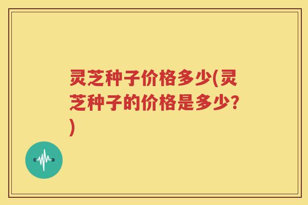灵芝种子价格多少(灵芝种子的价格是多少？)
