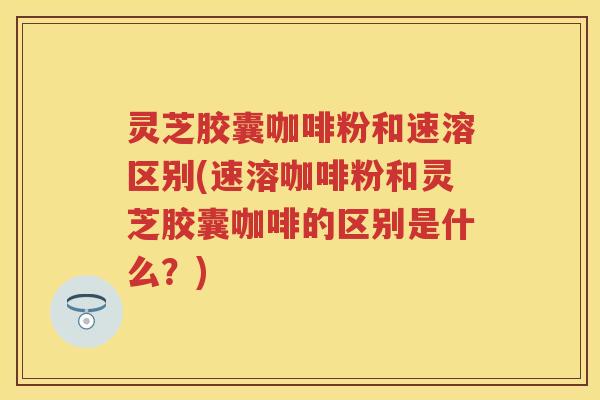 灵芝胶囊咖啡粉和速溶区别(速溶咖啡粉和灵芝胶囊咖啡的区别是什么？)