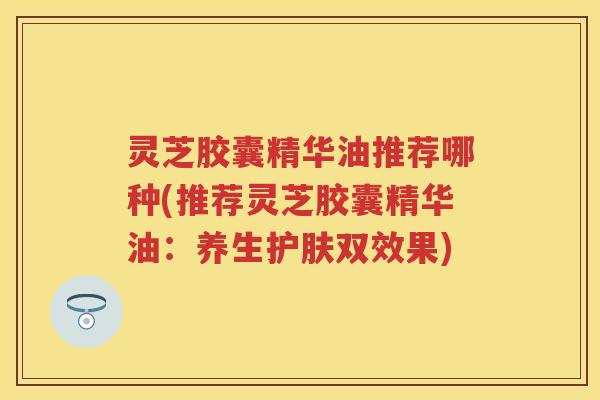 灵芝胶囊精华油推荐哪种(推荐灵芝胶囊精华油：养生护肤双效果)