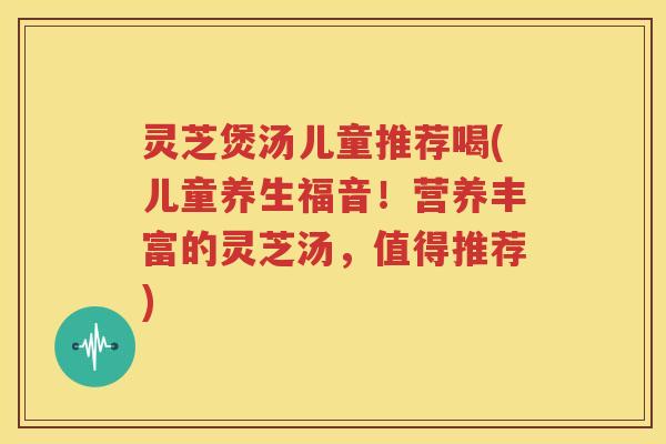灵芝煲汤儿童推荐喝(儿童养生福音！营养丰富的灵芝汤，值得推荐)