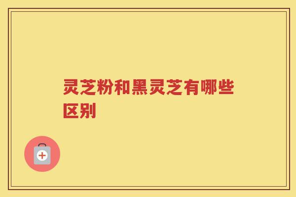 灵芝粉和黑灵芝有哪些区别