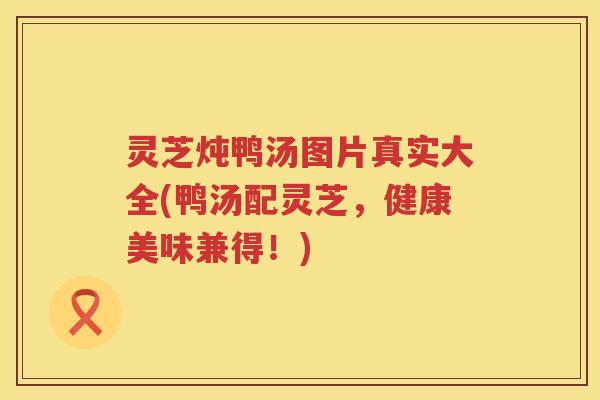 灵芝炖鸭汤图片真实大全(鸭汤配灵芝，健康美味兼得！)