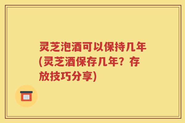 灵芝泡酒可以保持几年(灵芝酒保存几年？存放技巧分享)