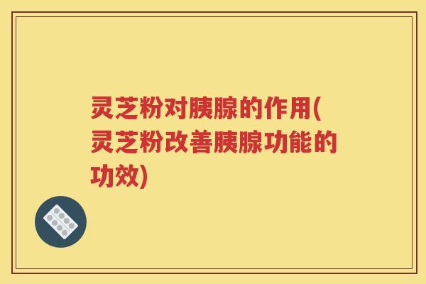 灵芝粉对胰腺的作用(灵芝粉改善胰腺功能的功效)