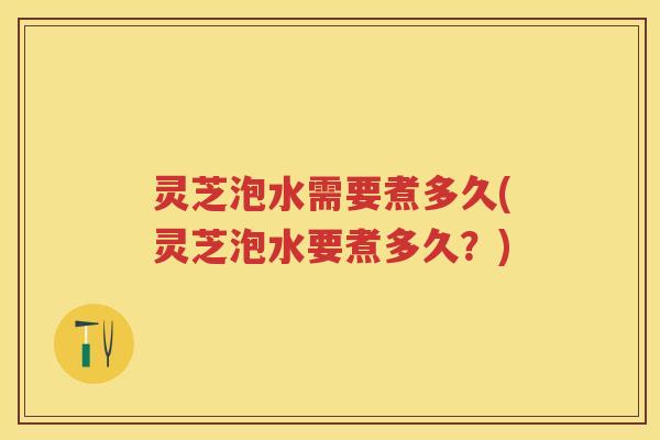灵芝泡水需要煮多久(灵芝泡水要煮多久？)