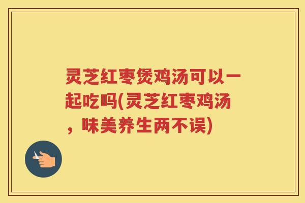 灵芝红枣煲鸡汤可以一起吃吗(灵芝红枣鸡汤，味美养生两不误)