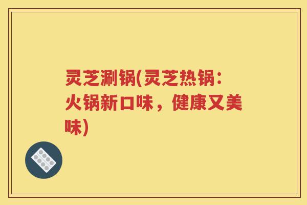 灵芝涮锅(灵芝热锅：火锅新口味，健康又美味)