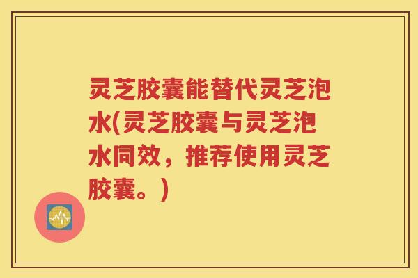 灵芝胶囊能替代灵芝泡水(灵芝胶囊与灵芝泡水同效，推荐使用灵芝胶囊。)
