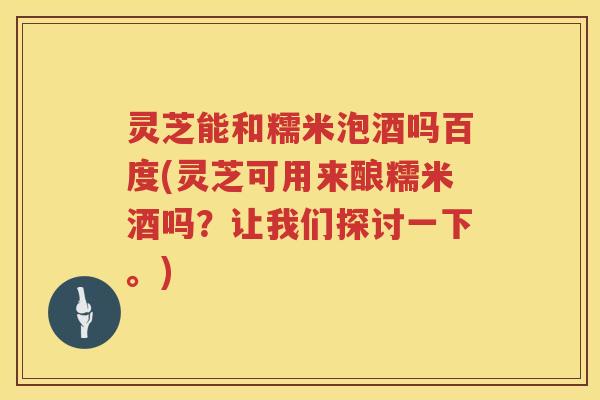 灵芝能和糯米泡酒吗百度(灵芝可用来酿糯米酒吗？让我们探讨一下。)