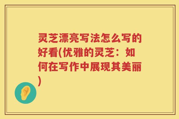 灵芝漂亮写法怎么写的好看(优雅的灵芝:如何在写作中展现其美丽) 灵芝漂亮写法怎么写的好看(优雅的灵芝:如何在写作中展现其美丽)