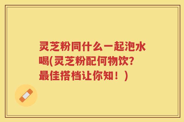 灵芝粉同什么一起泡水喝(灵芝粉配何物饮？最佳搭档让你知！)