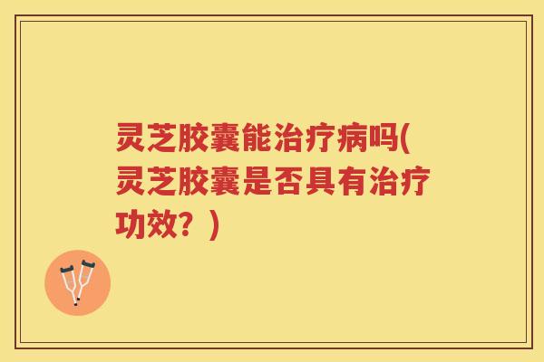 灵芝胶囊能治疗病吗(灵芝胶囊是否具有治疗功效？)