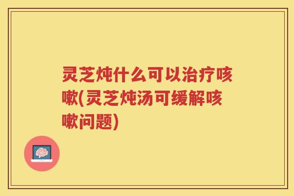 灵芝炖什么可以治疗咳嗽(灵芝炖汤可缓解咳嗽问题)