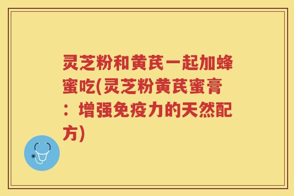 灵芝粉和黄芪一起加蜂蜜吃(灵芝粉黄芪蜜膏:增强免疫力的天然配方) 灵芝粉和黄芪一起加蜂蜜吃(灵芝粉黄芪蜜膏:增强免疫力的天然配方)
