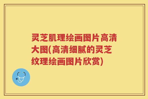 灵芝肌理绘画图片高清大图(高清细腻的灵芝纹理绘画图片欣赏)