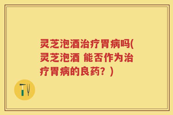 灵芝泡酒治疗胃病吗(灵芝泡酒 能否作为治疗胃病的良药？)