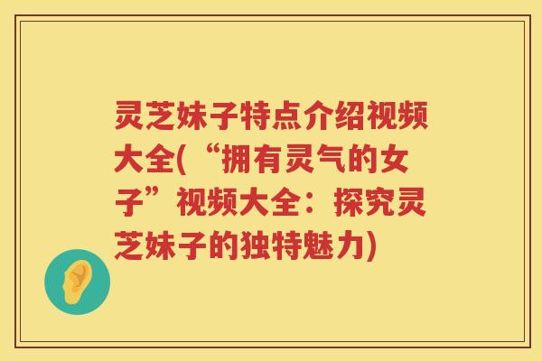 灵芝妹子特点介绍视频大全(“拥有灵气的女子”视频大全：探究灵芝妹子的独特魅力)