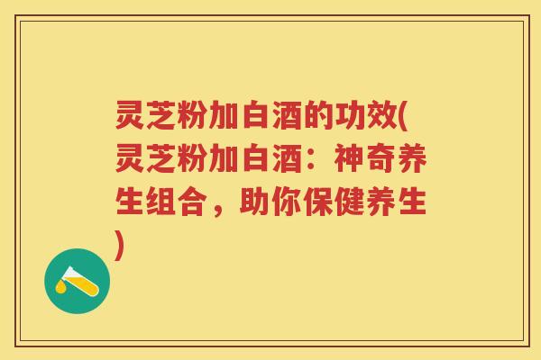 灵芝粉加白酒的功效(灵芝粉加白酒：神奇养生组合，助你保健养生)
