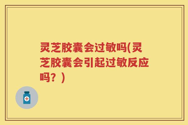 灵芝胶囊会过敏吗(灵芝胶囊会引起过敏反应吗？)