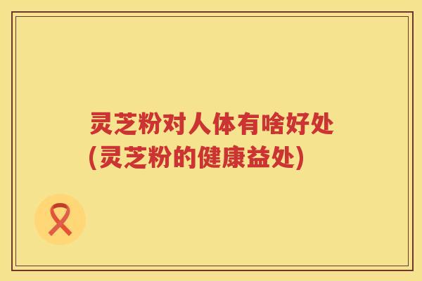 灵芝粉对人体有啥好处(灵芝粉的健康益处)