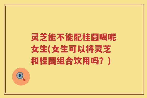 灵芝能不能配桂圆喝呢女生(女生可以将灵芝和桂圆组合饮用吗？)