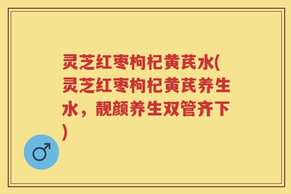 灵芝红枣枸杞黄芪水(灵芝红枣枸杞黄芪养生水，靓颜养生双管齐下)