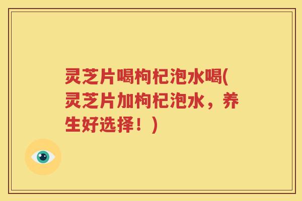 灵芝片喝枸杞泡水喝(灵芝片加枸杞泡水，养生好选择！)