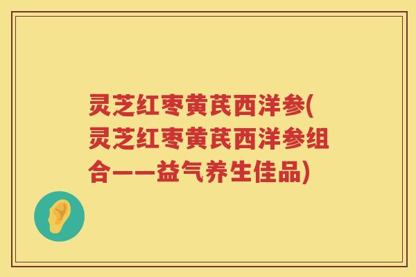 灵芝红枣黄芪西洋参(灵芝红枣黄芪西洋参组合——益气养生佳品)