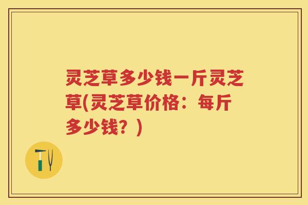 灵芝草多少钱一斤灵芝草(灵芝草价格：每斤多少钱？)