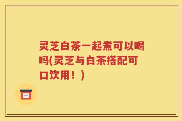 灵芝白茶一起煮可以喝吗(灵芝与白茶搭配可口饮用！)