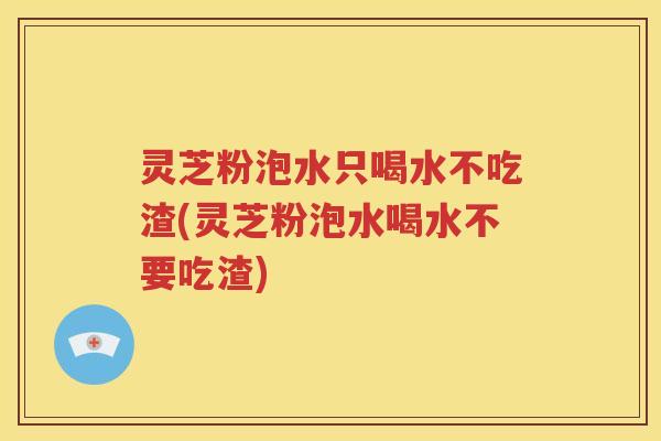 灵芝粉泡水只喝水不吃渣(灵芝粉泡水喝水不要吃渣)