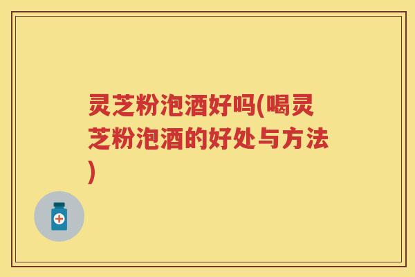 灵芝粉泡酒好吗(喝灵芝粉泡酒的好处与方法)