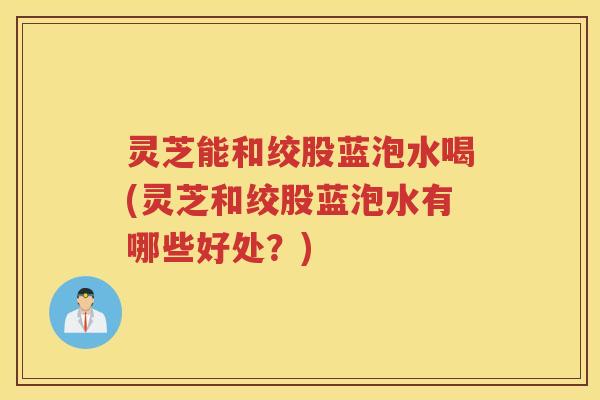 灵芝能和绞股蓝泡水喝(灵芝和绞股蓝泡水有哪些好处?) 灵芝能和绞股蓝泡水喝(灵芝和绞股蓝泡水有哪些好处?)