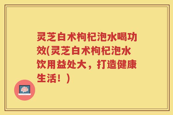 灵芝白术枸杞泡水喝功效(灵芝白术枸杞泡水饮用益处大，打造健康生活！)