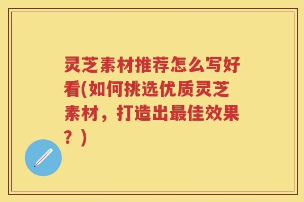 灵芝素材推荐怎么写好看(如何挑选优质灵芝素材，打造出最佳效果？)