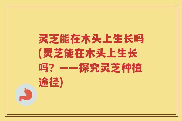 灵芝能在木头上生长吗(灵芝能在木头上生长吗？——探究灵芝种植途径)