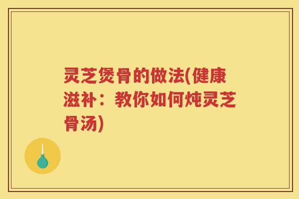 灵芝煲骨的做法(健康滋补:教你如何炖灵芝骨汤) 灵芝煲骨的做法(健康滋补:教你如何炖灵芝骨汤)