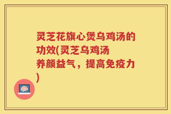 灵芝花旗心煲乌鸡汤的功效(灵芝乌鸡汤  养颜益气，提高免疫力)