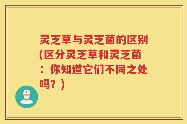 灵芝草与灵芝菌的区别(区分灵芝草和灵芝菌：你知道它们不同之处吗？)