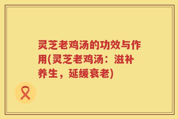 灵芝老鸡汤的功效与作用(灵芝老鸡汤：滋补养生，延缓衰老)