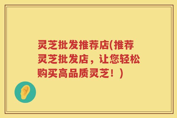 灵芝批发推荐店(推荐灵芝批发店，让您轻松购买高品质灵芝！)