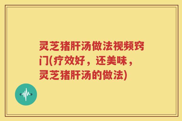 灵芝猪肝汤做法视频窍门(疗效好，还美味，灵芝猪肝汤的做法)