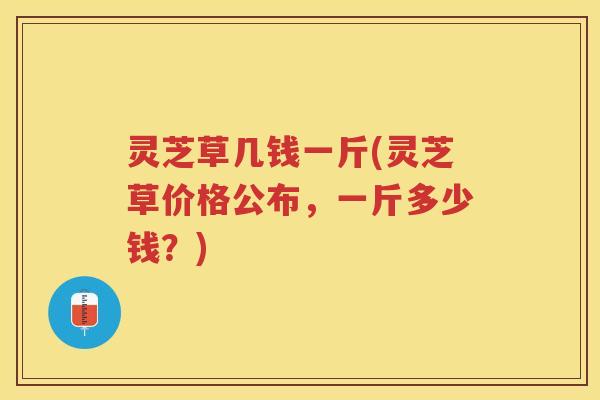 灵芝草几钱一斤(灵芝草价格公布，一斤多少钱？)