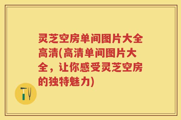 灵芝空房单间图片大全高清(高清单间图片大全，让你感受灵芝空房的独特魅力)