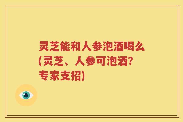 灵芝能和人参泡酒喝么(灵芝、人参可泡酒？专家支招)